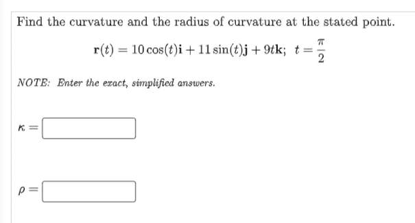 Find the curvature and the radius of curvature at the stated point.
r(t) = 10 cos (t)i +11 sin(t)j + 9tk; t=
NOTE: Enter the exact, simplified answers.
K. =
