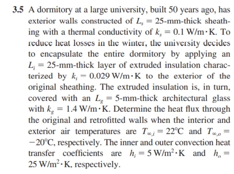 3.5 A dormitory at a large university, built 50 years ago, has
exterior walls constructed of L, = 25-mm-thick sheath-
ing with a thermal conductivity of k, = 0.1 W/m.K. To
reduce heat losses in the winter, the university decides
to encapsulate the entire dormitory by applying an
L₁ = 25-mm-thick layer of extruded insulation charac-
terized by k, = 0.029 W/m K to the exterior of the
original sheathing. The extruded insulation is, in turn,
covered with an Lg = 5-mm-thick architectural glass
with kg = 1.4 W/m.K. Determine the heat flux through
the original and retrofitted walls when the interior and
exterior air temperatures are T,i = 22°C and To,o=
-20°C, respectively. The inner and outer convection heat
transfer coefficients are h; = 5 W/m² K and h
25 W/m².K, respectively.
00,0
=