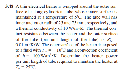 3.48 A thin electrical heater is wrapped around the outer sur-
face of a long cylindrical tube whose inner surface is
maintained at a temperature of 5°C. The tube wall has
inner and outer radii of 25 and 75 mm, respectively, and
a thermal conductivity of 10 W/m.K. The thermal con-
tact resistance between the heater and the outer surface
of the tube (per unit length of the tube) is R₁ =
0.01 m K/W. The outer surface of the heater is exposed
to a fluid with T = -10°C and a convection coefficient
of h= 100 W/m².K. Determine the heater power
per unit length of tube required to maintain the heater at
T₂ = 25°C.