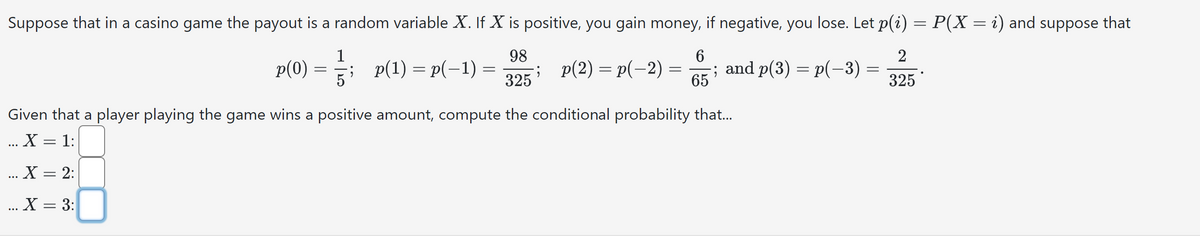Suppose that in a casino game the payout is a random variable X. If X is positive, you gain money, if negative, you lose. Let p(i) = P(X = i) and suppose that
1
98
6
2
p(0)
p(1) = p(−1) =
==
p(2) p(-2)-
325
; and p(3) p(-3)=
65
325
Given that a player playing the game wins a positive amount, compute the conditional probability that...
... X=1:
... X = 2:
... X = 3: