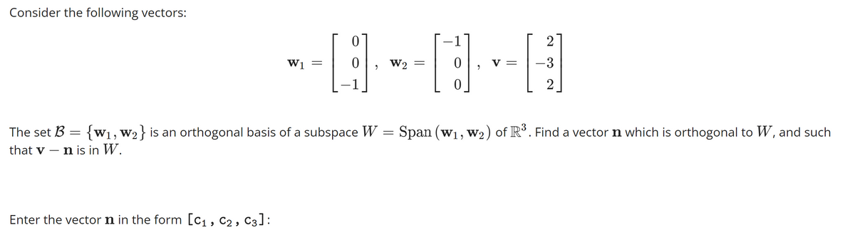 Consider the following vectors:
W1
Enter the vector in the form [C₁, C₂, C3]:
=
0
0
1
9
W2
=
1
0
0
2
V =
2
– 3
2
The set B = {W₁, W2} is an orthogonal basis of a subspace W = Span (W₁, W₂) of R³ . Find a vector n which is orthogonal to W, and such
that v n is in W.