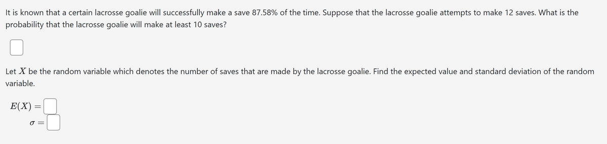It is known that a certain lacrosse goalie will successfully make a save 87.58% of the time. Suppose that the lacrosse goalie attempts to make 12 saves. What is the
probability that the lacrosse goalie will make at least 10 saves?
Let X be the random variable which denotes the number of saves that are made by the lacrosse goalie. Find the expected value and standard deviation of the random
variable.
E(X) =
σ =
