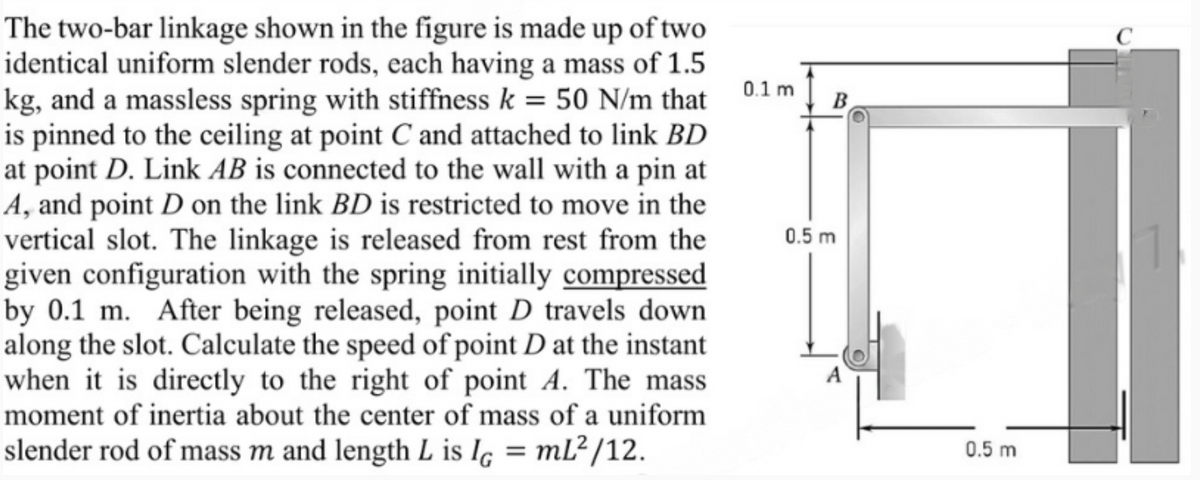 The two-bar linkage shown in the figure is made up of two
identical uniform slender rods, each having a mass of 1.5
kg, and a massless spring with stiffness k = 50 N/m that
is pinned to the ceiling at point C and attached to link BD
at point D. Link AB is connected to the wall with a pin at
A, and point D on the link BD is restricted to move in the
vertical slot. The linkage is released from rest from the
given configuration with the spring initially compressed
by 0.1 m. After being released, point D travels down
along the slot. Calculate the speed of point D at the instant
when it is directly to the right of point A. The mass
moment of inertia about the center of mass of a uniform
slender rod of mass m and length L is IG = mL²/12.
0.1 m
0.5 m
B
0.5 m
C