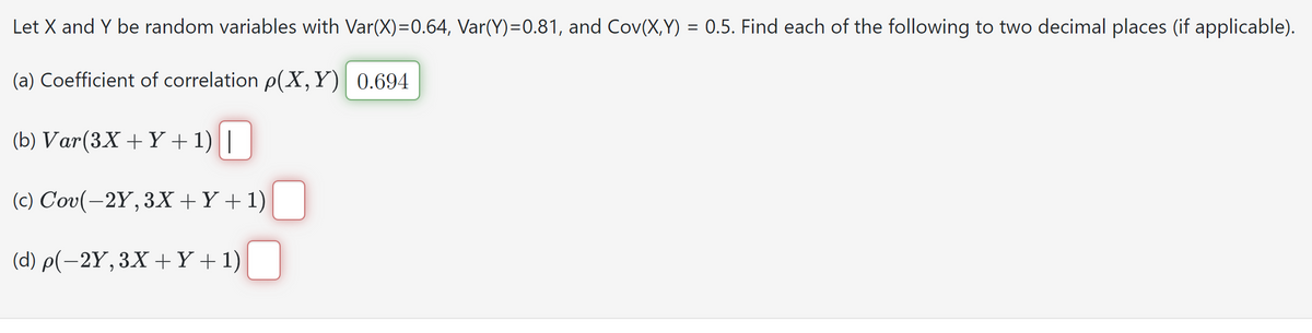 Let X and Y be random variables with Var(X)=0.64, Var(Y)=0.81, and Cov(X,Y) = 0.5. Find each of the following to two decimal places (if applicable).
(a) Coefficient of correlation p(X, Y) 0.694
(b) Var(3X + Y + 1)||
(c) Cov(-2Y, 3X+Y+1)
(d) p(−2Y, 3X + Y + 1) ☐