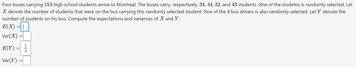 Four buses carrying 153 high school students arrive to Montreal. The buses carry, respectively, 34, 44, 32, and 43 students. One of the studetns is randomly selected. Let
X denote the number of students that were on the bus carrying this randomly selected student. One of the 4 bus drivers is also randomly selected. Let X denote the
number of students on his bus. Compute the expectations and variances of X and Y:
E(X) = |
Var(X)
E(Y)
Var(Y) =
