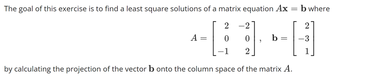 The goal of this exercise is to find a least square solutions of a matrix equation Ax = b where
2 -2
41-8
0 0
b
-1 2
by calculating the projection of the vector b onto the column space of the matrix A.
A
=
=
2
-3