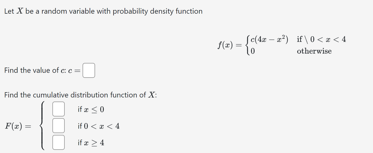 Let X be a random variable with probability density function
Find the value of c: c =
Find the cumulative distribution function of X:
F(x) =
if x ≤ 0
if 0 < x < 4
if x 4
f(x) = {c(4x
(c(4x-x²) if \0 < x < 4
otherwise