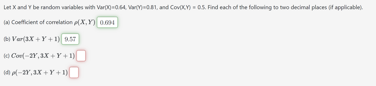 Let X and Y be random variables with Var(X)=0.64, Var(Y)=0.81, and Cov(X,Y) = 0.5. Find each of the following to two decimal places (if applicable).
(a) Coefficient of correlation p(X,Y) 0.694
(b) Var(3X+Y+1) 9.57
(c) Cov(-2Y, 3X+Y+1)
(d) p(-2Y, 3X+Y+1)