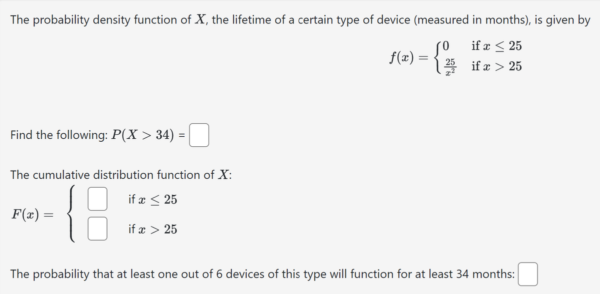 The probability density function of X, the lifetime of a certain type of device (measured in months), is given by
Find the following: P(X > 34) =
The cumulative distribution function of X:
F(x) =
{8
if x 25
if x 25
if x 25
f(x) =
25
if x 25
x2
The probability that at least one out of 6 devices of this type will function for at least 34 months: