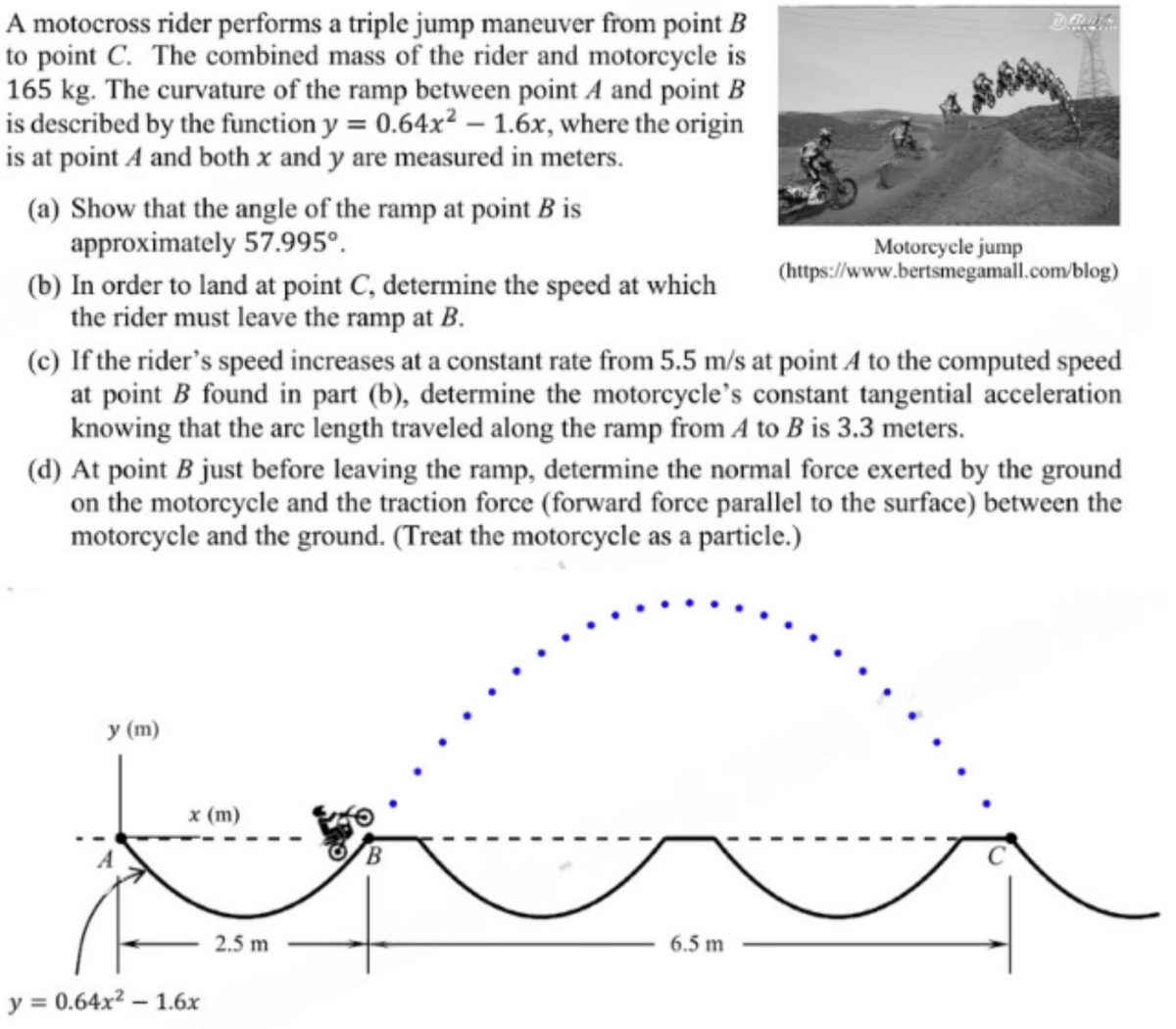 A motocross rider performs a triple jump maneuver from point B
to point C. The combined mass of the rider and motorcycle is
165 kg. The curvature of the ramp between point A and point B
is described by the function y = 0.64x² - 1.6x, where the origin
is at point A and both x and y are measured in meters.
(a) Show that the angle of the ramp at point B is
approximately 57.995°.
(b) In order to land at point C, determine the speed at which
the rider must leave the ramp at B.
Motorcycle jump
(https://www.bertsmegamall.com/blog)
(c) If the rider's speed increases at a constant rate from 5.5 m/s at point A to the computed speed
at point B found in part (b), determine the motorcycle's constant tangential acceleration
knowing that the arc length traveled along the ramp from A to B is 3.3 meters.
(d) At point B just before leaving the ramp, determine the normal force exerted by the ground.
on the motorcycle and the traction force (forward force parallel to the surface) between the
motorcycle and the ground. (Treat the motorcycle as a particle.)
y (m)
x (m)
y = 0.64x²-1.6x
2.5 m
B
6.5 m