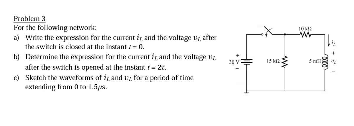 Problem 3
For the following network:
a) Write the expression for the current i and the voltage v₁ after
the switch is closed at the instant t = 0.
b) Determine the expression for the current i and the voltage V₁
after the switch is opened at the instant t = 2t.
c) Sketch the waveforms of i and v₁ for a period of time
extending from 0 to 1.5µs.
+
30 V
15 ΚΩ
10 ΚΩ
www
5 mH
UL