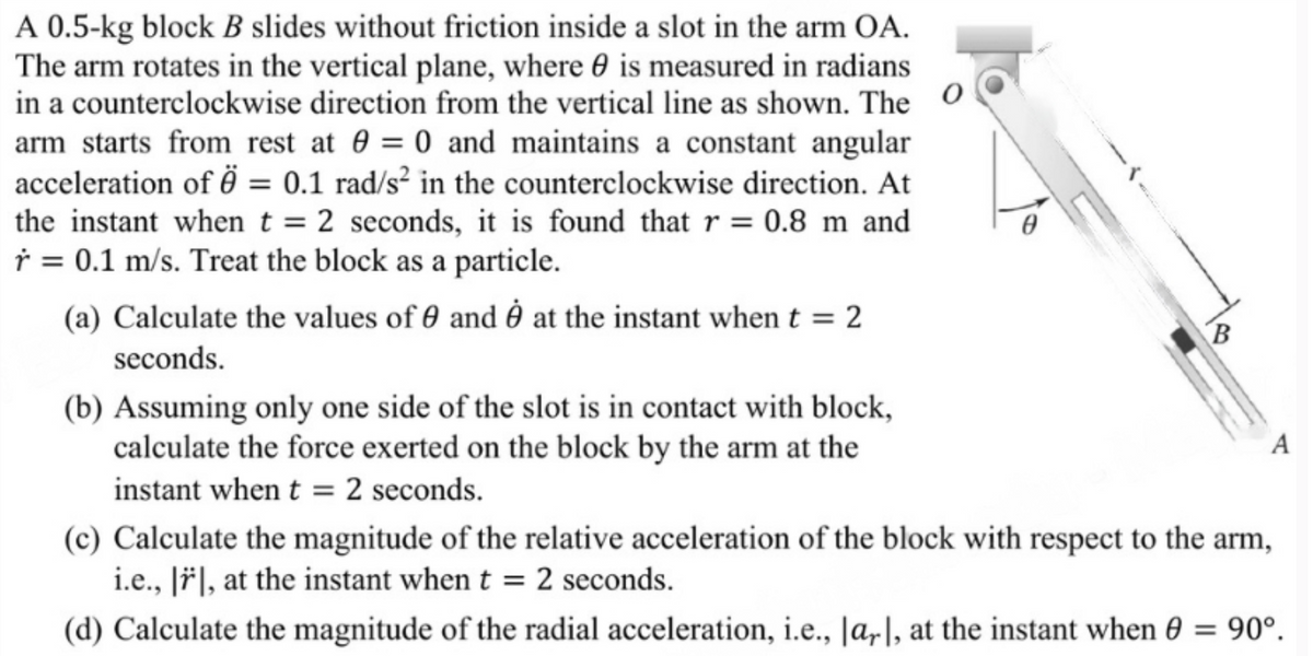 A 0.5-kg block B slides without friction inside a slot in the arm OA.
The arm rotates in the vertical plane, where is measured in radians
in a counterclockwise direction from the vertical line as shown. The
arm starts from rest at 0 = 0 and maintains a constant angular
acceleration of = 0.1 rad/s² in the counterclockwise direction. At
the instant when t = 2 seconds, it is found that r = 0.8 m and
r = 0.1 m/s. Treat the block as a particle.
(a) Calculate the values of 0 and ė at the instant when t = 2
seconds.
(b) Assuming only one side of the slot is in contact with block,
calculate the force exerted on the block by the arm at the
instant when t = 2 seconds.
B
(c) Calculate the magnitude of the relative acceleration of the block with respect to the arm,
i.e., ||, at the instant when t = 2 seconds.
(d) Calculate the magnitude of the radial acceleration, i.e., |ar|, at the instant when 0 = 90°.
A