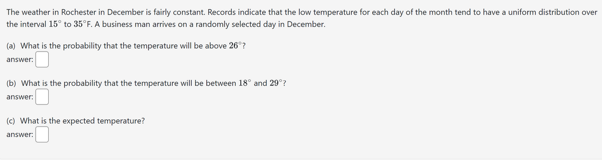 The weather in Rochester in December is fairly constant. Records indicate that the low temperature for each day of the month tend to have a uniform distribution over
the interval 15° to 35°F. A business man arrives on a randomly selected day in December.
(a) What is the probability that the temperature will be above 26°?
answer:
(b) What is the probability that the temperature will be between 18° and 29°?
answer:
(c) What is the expected temperature?
answer: