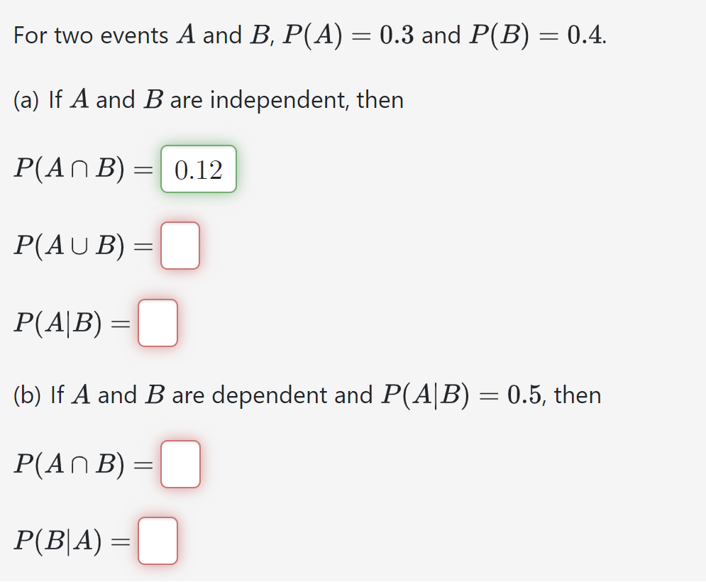 For two events A and B, P(A) = 0.3 and P(B) = 0.4.
(a) If A and B are independent, then
P(ANB)=0.12
P(AUB) =
P(A|B) =
(b) If A and B are dependent and P(A|B) = 0.5, then
P(ANB) =
P(B|A) =
