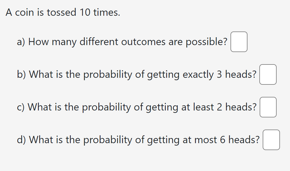 A coin is tossed 10 times.
a) How many different outcomes are possible? ☐
b) What is the probability of getting exactly 3 heads?
c) What is the probability of getting at least 2 heads? ☐
d) What is the probability of getting at most 6 heads?