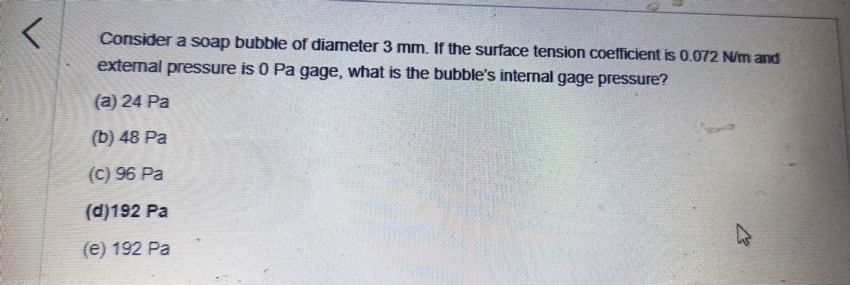Consider a soap bubble of diameter 3 mm. If the surface tension coefficient is 0.072 N/m and
external pressure is 0 Pa gage, what is the bubble's internal gage pressure?
(a) 24 Pa
(b) 48 Pa
(C) 96 Pa
(d)192 Pa
(e) 192 Pa
