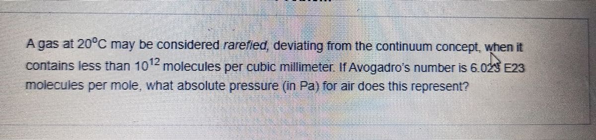 A gas at 20°C may be considered rarefied, deviating from the continuum concept, when it
contains less than 101
molecules per cubic millimeter. If Avogadro's number is 6.029 E23
molecules per mole, what absolute pressure (in Pa) for air does this represent?
