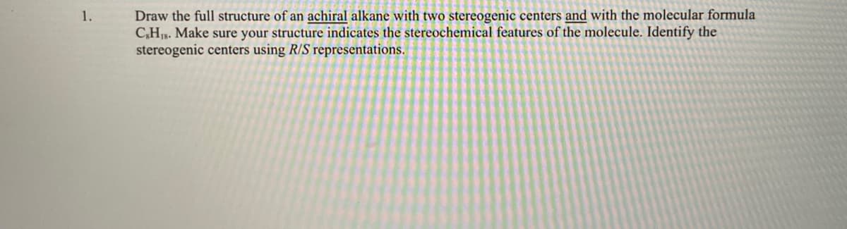 Draw the full structure of an achiral alkane with two stereogenic centers and with the molecular formula
C,H. Make sure your structure indicates the stereochemical features of the molecule. Identify the
stereogenic centers using R/S representations.
1.
