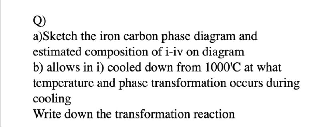 Q)
a)Sketch the iron carbon phase diagram and
estimated composition of i-iv on diagram
b) allows in i) cooled down from 1000'C at what
temperature and phase transformation occurs during
cooling
Write down the transformation reaction
