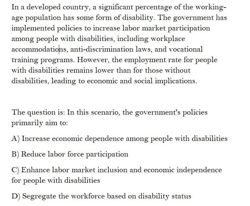 In a developed country, a significant percentage of the working-
age population has some form of disability. The government has
implemented policies to increase labor market participation
among people with disabilities, including workplace
accommodations, anti-discrimination laws, and vocational
training programs. However, the employment rate for people
with disabilities remains lower than for those without
disabilities, leading to economic and social implications.
The question is: In this scenario, the government's policies
primarily aim to:
A) Increase economic dependence among people with disabilities
B) Reduce labor force participation
C) Enhance labor market inclusion and economic independence
for people with disabilities
D) Segregate the workforce based on disability status