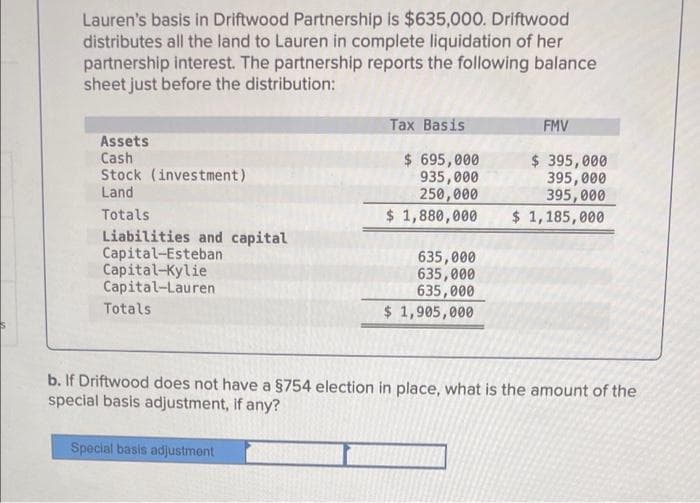 Lauren's basis in Driftwood Partnership is $635,000. Driftwood
distributes all the land to Lauren in complete liquidation of her
partnership interest. The partnership reports the following balance
sheet just before the distribution:
Tax Basis
FMV
Assets
Cash
Stock (investment)
Land
$ 695,000
935,000
250,000
$ 1,880,000
$ 395,000
395, 000
395,000
$ 1,185,000
Totals
Liabilities and capital
Capital-Esteban
Capital-Kylie
Capital-Lauren
635,000
635,000
635,000
$ 1,905,000
Totals
b. If Driftwood does not have a $754 election in place, what is the amount of the
special basis adjustment, if any?
Special basis adjustment
