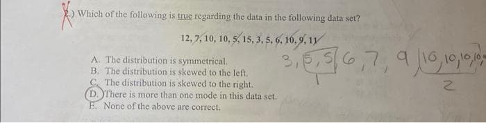 Which of the following is true regarding the data in the following data set?
12, 7, 10, 10, 5, 15, 3, 5, 6, 10, 9, 11
A. The distribution is symmetrical.
B. The distribution is skewed to the left.
C. The distribution is skewed to the right.
(D. There is more than one mode in this data set.
E. None of the above are correct.
6,7,
31
