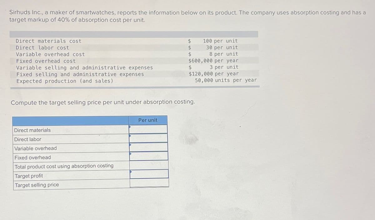 Sirhuds Inc., a maker of smartwatches, reports the information below on its product. The company uses absorption costing and has a
target markup of 40% of absorption cost per unit.
Direct materials cost
$
100 per unit
$
30 per unit
$
8 per unit
$
3 per unit
$600,000 per year
$120,000 per year
50,000 units per year
Direct labor cost
Variable overhead cost
Fixed overhead cost
Variable selling and administrative expenses
Fixed selling and administrative expenses
Expected production (and sales)
Compute the target selling price per unit under absorption costing.
Direct materials
Direct labor
Variable overhead
Fixed overhead
Total product cost using absorption costing
Target profit
Target selling price
Per unit