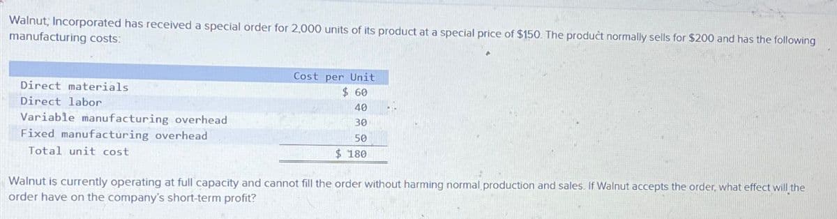 Walnut; Incorporated has received a special order for 2,000 units of its product at a special price of $150. The product normally sells for $200 and has the following
manufacturing costs:
Direct materials
Direct labor
Variable manufacturing overhead
Fixed manufacturing overhead
Total unit cost
Cost per Unit
$ 60
40
30
50
$ 180
Walnut is currently operating at full capacity and cannot fill the order without harming normal production and sales. If Walnut accepts the order, what effect will the
order have on the company's short-term profit?