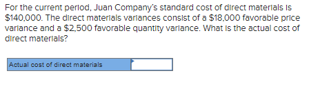 For the current period, Juan Company's standard cost of direct materials is
$140,000. The direct materials variances consist of a $18,000 favorable price
variance and a $2,500 favorable quantity varlance. What is the actual cost of
direct materials?
Actual cost of direct materials