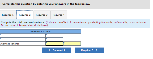 Complete this question by entering your answers in the tabs below.
Required 1 Required 2
Required 3 Required 4
Compute the total overhead variance. (Indicate the effect of the variance by selecting favorable, unfavorable, or no variance.
Do not round intermediate calculations.)
Overhead variance
Overhead variance
< Required 1
Required 3 >