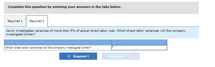Complete this question by entering your answers in the tabs below.
Required 1 Required 2
Javon investigates variances of more than 5% of actual direct labor cost. Which direct labor variances will the company
investigate further?
Which direct labor variances will the company investigate further?
< Required 1
Required 2 >