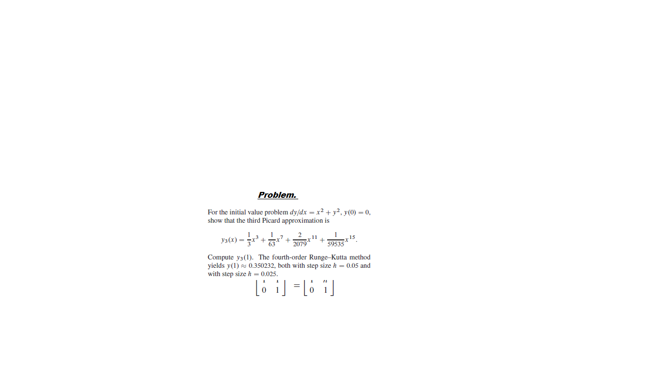 Problem.
For the initial value problem dy/dx = x2 + y?, y(0) = 0,
show that the third Picard approximation is
Уз (х) —
63
11
2079
59535
Compute y3(1). The fourth-order Runge-Kutta method
yields y(1) s 0.350232, both with step size h = 0.05 and
with step size h = 0.025.
