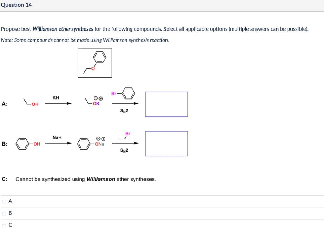 Question 14
Propose best Williamson ether syntheses for the following compounds. Select all applicable options (multiple answers can be possible).
Note: Some compounds cannot be made using Williamson synthesis reaction.
Br
ΚΗ
A:
LOH
00
OK
SN2
Br
NaH
00
B:
OH
ONa
SN2
C: Cannot be synthesized using Williamson ether syntheses.
□ A
B
C