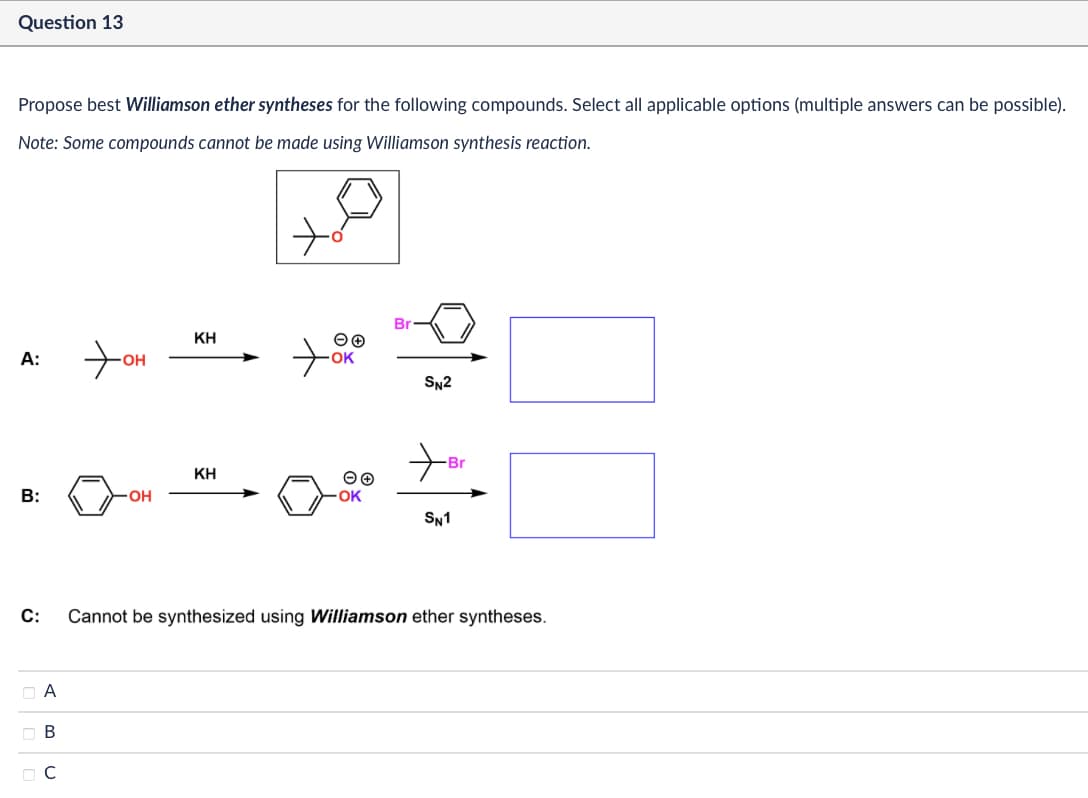 Question 13
Propose best Williamson ether syntheses for the following compounds. Select all applicable options (multiple answers can be possible).
Note: Some compounds cannot be made using Williamson synthesis reaction.
ΚΗ
A:
+
⚫OH
ΕΘ
OK
SN2
KH
ΘΘ
+
-Br
B:
-OH
OK
SN1
C:
☐ A
B
☐ C
Cannot be synthesized using Williamson ether syntheses.