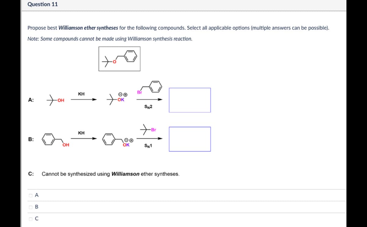 Question 11
Propose best Williamson ether syntheses for the following compounds. Select all applicable options (multiple answers can be possible).
Note: Some compounds cannot be made using Williamson synthesis reaction.
A:
Хон
OH
ΚΗ
مر
OK
Br
SN2
KH
B:
OH
OK
SN1
C:
Α
ABC
☐ C
1000
Br
Cannot be synthesized using Williamson ether syntheses.