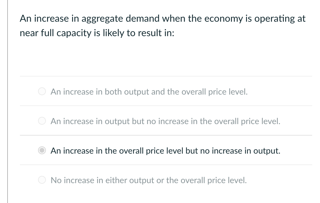 An increase in aggregate demand when the economy is operating at
near full capacity is likely to result in:
An increase in both output and the overall price level.
An increase in output but no increase in the overall price level.
An increase in the overall price level but no increase in output.
No increase in either output or the overall price level.