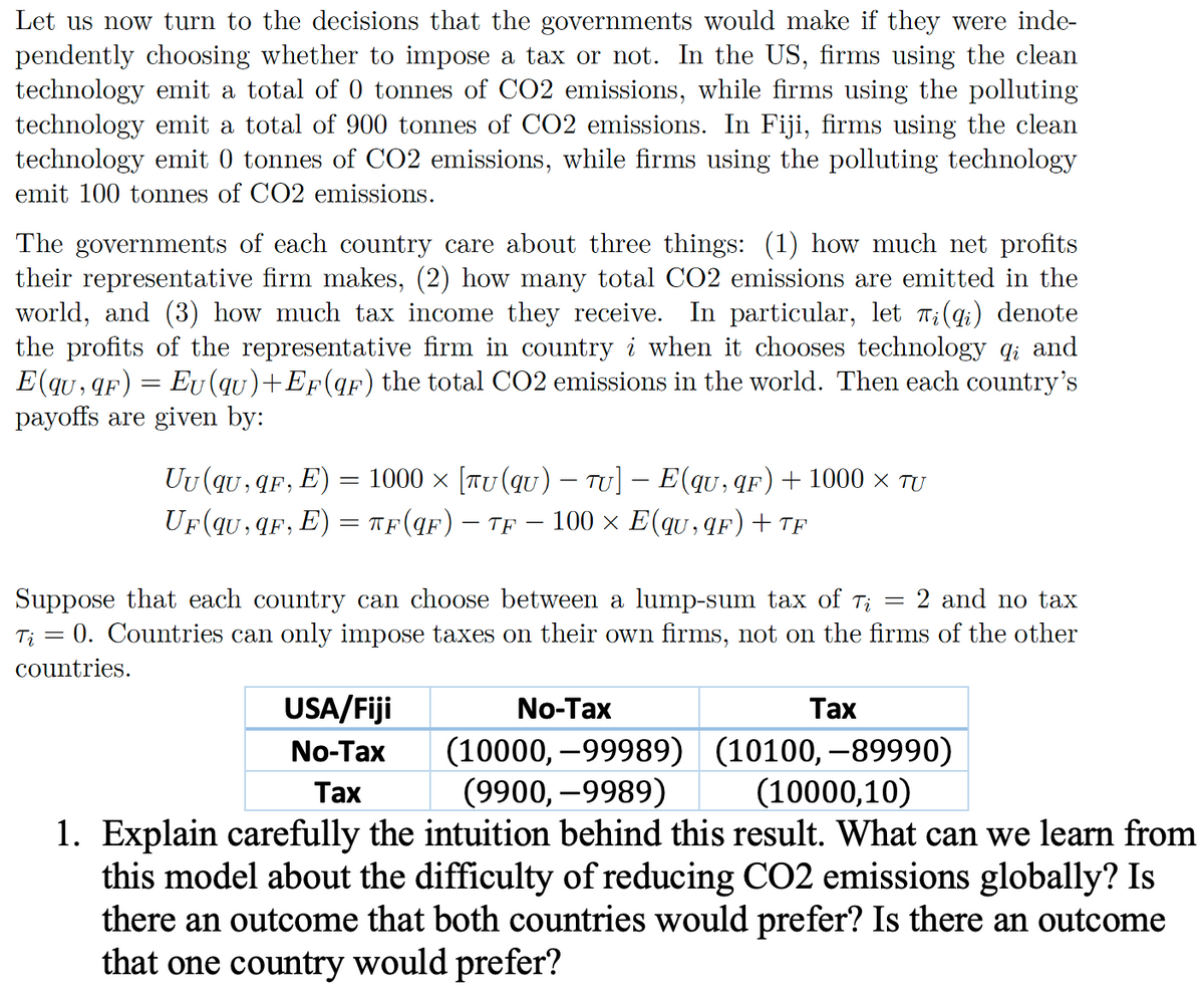 Let us now turn to the decisions that the governments would make if they were inde-
pendently choosing whether to impose a tax or not. In the US, firms using the clean
technology emit a total of 0 tonnes of CO2 emissions, while firms using the polluting
technology emit a total of 900 tonnes of CO2 emissions. In Fiji, firms using the clean
technology emit 0 tonnes of CO2 emissions, while firms using the polluting technology
emit 100 tonnes of CO2 emissions.
The governments of each country care about three things: (1) how much net profits
their representative firm makes, (2) how many total CO2 emissions are emitted in the
world, and (3) how much tax income they receive. In particular, let πi (qi) denote
the profits of the representative firm in country i when it chooses technology qi and
E(qu, qF) = Eu (qu)+EF (qF) the total CO2 emissions in the world. Then each country's
payoffs are given by:
-
Uu (qu, qF, E) = 1000 × [TU (qu) — TU] — E(qu, qF) + 1000 × TU
UF (qu,qF, E) = πF (qF) — TF – 100 × E(qu,qF) + TF
Suppose that each country can choose between a lump-sum tax of T₁ = 2 and no tax
Ti = 0. Countries can only impose taxes on their own firms, not on the firms of the other
countries.
No-Tax
Tax
(10000,-99989) (10100,-89990)
(9900, -9989) (10000,10)
1. Explain carefully the intuition behind this result. What can we learn from
this model about the difficulty of reducing CO2 emissions globally? Is
there an outcome that both countries would prefer? Is there an outcome
that one country would prefer?
USA/Fiji
No-Tax
Tax