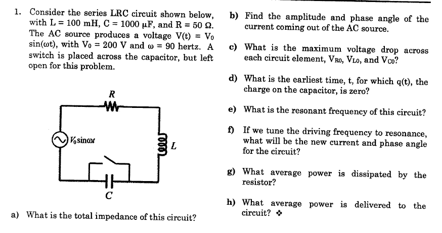1. Consider the series LRC circuit shown below,
with L = 100 mH, C = 1000 µF, and R = 50 2.
The AC source produces a voltage V(t) = Vo
sin(ot), with Vo = 200 V and w = 90 hertz. A
switch is placed across the capacitor, but left
open for this problem.
b) Find the amplitude and phase angle of the
current coming out of the AC source.
c) What is the maximum voltage drop across
each circuit element, VRo, VLo, and Vco?
d) What is the earliest time, t, for which q(t), the
charge on the capacitor, is zero?
R
Wr-
e) What is the resonant frequency of this circuit?
f) If we tune the driving frequency to resonance,
what will be the new current and phase angle
for the circuit?
Vsinor
L
g) What average power is dissipated by the
resistor?
C
h) What average power is delivered to the
circuit? *
a) What is the total impedance of this circuit?
