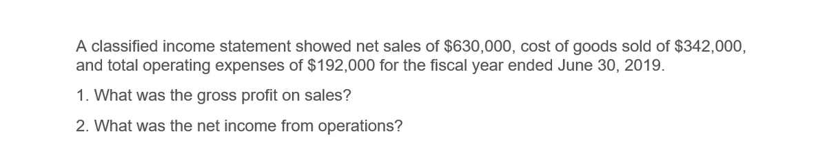 A classified income statement showed net sales of $630,000, cost of goods sold of $342,000,
and total operating expenses of $192,000 for the fiscal year ended June 30, 2019.
1. What was the gross profit on sales?
2. What was the net income from operations?