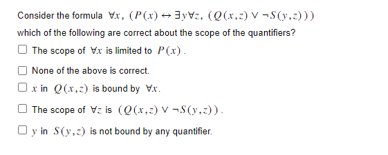 Consider the formula Vx, (P(x) →yz, (Q(x,z) V-S(y,z)))
which of the following are correct about the scope of the quantifiers?
The scope of V.x is limited to P(x).
None of the above is correct.
x in Q(x,z) is bound by V.x.
The scope of Vz is (Q(x,z) v ¬S(y,z)).
Oy in
S(y,z) is not bound by any quantifier.