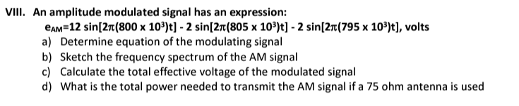 VIII. An amplitude modulated signal has an expression:
CAM=12 sin [2 (800 x 10³) t] - 2 sin [2(805 x 10³)t] - 2 sin [2(795 x 10³)t], volts
a) Determine equation of the modulating signal
b) Sketch the frequency spectrum of the AM signal
c) Calculate the total effective voltage of the modulated signal
d) What is the total power needed to transmit the AM signal if a 75 ohm antenna is used