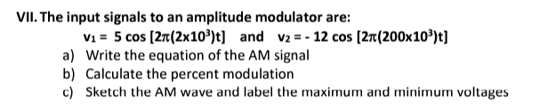 VII. The input signals to an amplitude modulator are:
V₁ = 5 cos [2T (2x10³¹)t] and v₂ = - 12 cos [2π(200x10³)t]
a) Write the equation of the AM signal
b) Calculate the percent modulation
c) Sketch the AM wave and label the maximum and minimum voltages