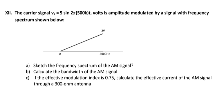 XII. The carrier signal vc = 5 sin 2x (500k)t, volts is amplitude modulated by a signal with frequency
spectrum shown below:
2V
4000Hz
a) Sketch the frequency spectrum of the AM signal?
b) Calculate the bandwidth of the AM signal
c)
If the effective modulation index is 0.75, calculate the effective current of the AM signal
through a 300-ohm antenna