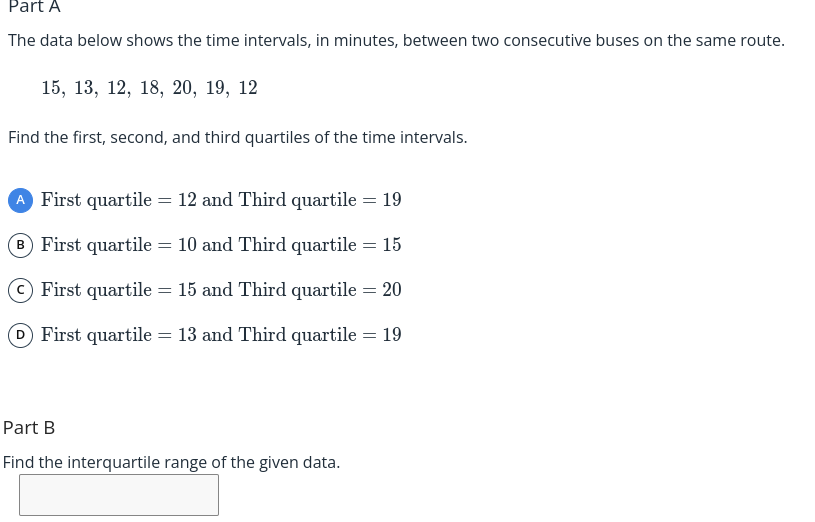 Part A
The data below shows the time intervals, in minutes, between two consecutive buses on the same route.
15, 13, 12, 18, 20, 19, 12
Find the first, second, and third quartiles of the time intervals.
First quartile = 12 and Third quartile = 19
B First quartile = 10 and Third quartile = 15
OFirst quartile = 15 and Third quartile = 20
D First quartile = 13 and Third quartile = 19
Part B
Find the interquartile range of the given data.
