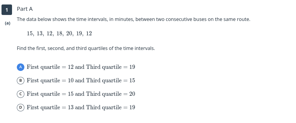1
Part A
The data below shows the time intervals, in minutes, between two consecutive buses on the same route.
(a)
15, 13, 12, 18, 20, 19, 12
Find the first, second, and third quartiles of the time intervals.
A First quartile = 12 and Third quartile = 19
B First quartile = 10 and Third quartile = 15
(© First quartile = 15 and Third quartile = 20
D First quartile = 13 and Third quartile = 19
