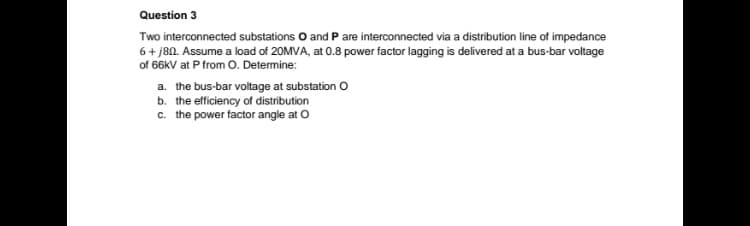 Question 3
Two interconnected substations O and P are interconnected via a distribution line of impedance
6+ j80. Assume a load of 20MVA, at 0.8 power factor lagging is delivered at a bus-bar voltage
of 66KV at P from O. Determine:
a. the bus-bar voltage at substation O
b. the efficiency of distribution
c. the power factor angle at O
