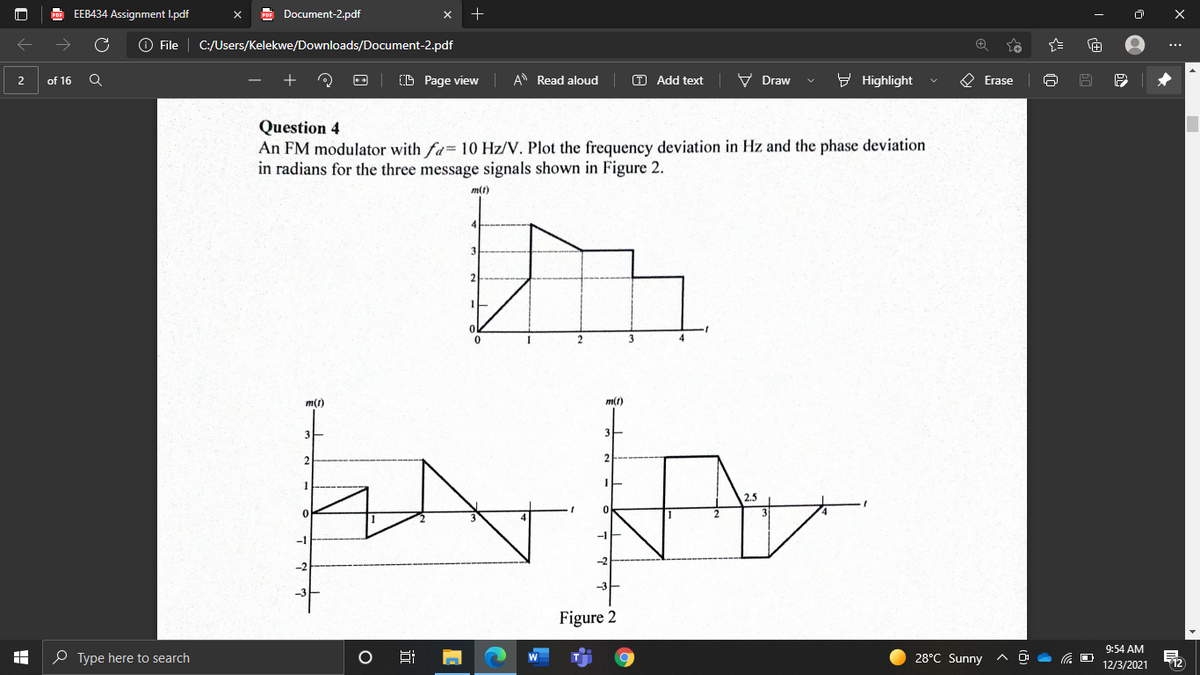 EEB434 Assignment I.pdf
Document-2.pdf
O File
C:/Users/Kelekwe/Downloads/Document-2.pdf
...
of 16
(D Page view
A Read aloud
O Add text
V Draw
9 Highlight
O Erase
2
Question 4
An FM modulator with fa 10 Hz/V. Plot the frequency deviation in Hz and the phase deviation
in radians for the three message signals shown in Figure 2.
m(t)
m(1)
m(t)
3
2
2.5
Figure 2
9:54 AM
O Type here to search
28°C Sunny
依 D
T12
12/3/2021
近
出
