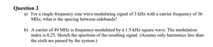 Question 3
a) For a single-frequency sine wave modulating signal of 3 kHz with a carrier frequency of 36
MHz, what is the spacing between sidebands?
b) A carrier of 49 MHz is frequency-modulated by a 1.5-kHz square wave. The modulation
index is 0.25. Sketch the spectrum of the resulting signal. (Assume only harmonics less than
the sixth are passed by the system.)
