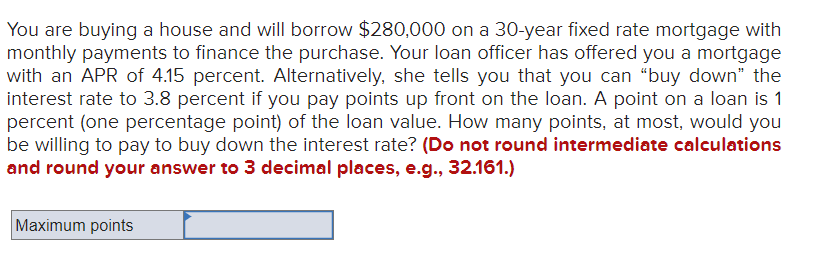 You are buying a house and will borrow $280,000 on a 30-year fixed rate mortgage with
monthly payments to finance the purchase. Your loan officer has offered you a mortgage
with an APR of 4.15 percent. Alternatively, she tells you that you can "buy down" the
interest rate to 3.8 percent if you pay points up front on the loan. A point on a loan is 1
percent (one percentage point) of the loan value. How many points, at most, would you
be willing to pay to buy down the interest rate? (Do not round intermediate calculations
and round your answer to 3 decimal places, e.g., 32.161.)
Maximum points