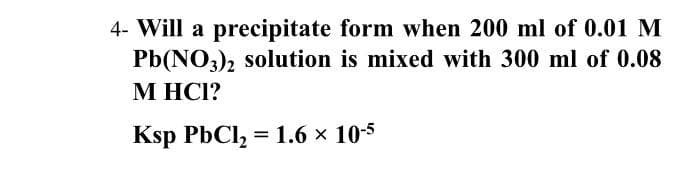 4- Will a precipitate form when 200 ml of 0.01 M
Pb(NO,), solution is mixed with 300 ml of 0.08
М НС!?
Ksp PbCl, %3D 1.6х 10-5
